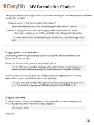 APA Parenthetical Citations
Corporations,governmentagenciesandassociationscanbeconsideredtheauthorofasource
whennospecificauthorisgiven.
Writeoutthefullname ofthegroupinallparentheticalcitations:
However,youmayabbreviatethegroupnameifthegroup’snameislengthyanditisacommonly
recognizedabbreviationinallsubsequentparentheticalcitations:
Citinggroupsorcorporateauthors
The May 2011 study focused on percentages of tax money that goes to imprisonment over
education funding (National Association for the Advancement of Colored People, 2011).
The report found that over a half billion of taxpayer dollars went to imprison residents “from
24 of New York City’s approximately 200 neighborhoods” (NAACP, 2011, pp. 2).
Citingclassicalworks
Forclassicalsources,suchasancientGreekworks,citetheyearofthetranslationorversionused.
Precedethisinformationwith“trans.”or“version,”respectively.
Continued…
(Homer, trans. 1998).
Ifthesourcedoesnotincludepagenumbers(suchasonlinesources),youcanreferencespecificpartsofthe
workbyreferencingthe:
• Paragraphnumber(ifgiven)withtheabbreviation“para.xx”
• Sectionorheadingandthenumberoftheparagraphinwhichtheinformationisfound
o Forlengthyheadings,usethefirstfewwordsofthetitleintheparentheticalcitation
He quickly learned that pandas were not considered good pets (Chan, 2011, para. 3).
The sample population included both red and giant pandas (Chan, 2011, Methodology section,
para. 1).
14
 
