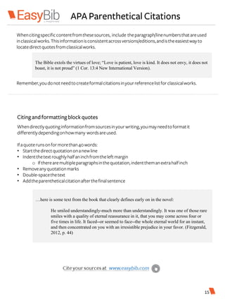 APA Parenthetical Citations
Whencitingspecificcontentfromthesesources, include theparagraph/linenumbersthatareused
inclassicalworks.Thisinformationisconsistentacrossversions/editions,andistheeasiestwayto
locatedirectquotesfromclassicalworks.
Remember,youdonotneedtocreateformalcitationsinyourreferencelistforclassicalworks.
The Bible extols the virtues of love; “Love is patient, love is kind. It does not envy, it does not
boast, it is not proud” (1 Cor. 13:4 New International Version).
Citingandformattingblockquotes
Whendirectlyquotinginformationfromsourcesinyourwriting,youmayneedtoformatit
differentlydependingonhowmany wordsareused.
Ifaquoterunsonformorethan40words:
• Startthedirectquotationonanewline
• Indentthetext roughlyhalfaninchfromtheleftmargin
o Iftherearemultipleparagraphsinthequotation,indentthemanextrahalfinch
• Removeanyquotationmarks
• Double-spacethetext
• Addtheparentheticalcitationafterthefinalsentence
…here is some text from the book that clearly defines early on in the novel:
He smiled understandingly-much more than understandingly. It was one of those rare
smiles with a quality of eternal reassurance in it, that you may come across four or
five times in life. It faced--or seemed to face--the whole eternal world for an instant,
and then concentrated on you with an irresistible prejudice in your favor. (Fitzgerald,
2012, p. 44)
15
 