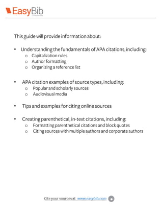 Thisguidewillprovideinformationabout:
• Understanding thefundamentals ofAPAcitations,including:
o Capitalization rules
o Author formatting
o Organizing areferencelist
• APAcitationexamples ofsourcetypes,including:
o Popular and scholarly sources
o Audiovisual media
• Tipsandexamples forcitingonlinesources
• Creatingparenthetical,in-textcitations,including:
o Formattingparenthetical citations and blockquotes
o Citingsources withmultipleauthors and corporate authors
 