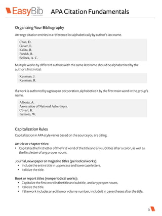 APA CitationFundamentals
Kessman, J.
Kessman, R.
Chan, D.
Gover, E.
Kalita, R.
Parekh, R.
Selleck, A. C.
Arrangecitationentriesinareferencelistalphabeticallybyauthor’slastname.
Multipleworksbydifferentauthorswiththesamelastnameshouldbealphabetizedbythe
author’sfirstinitial:
Ifaworkisauthoredbyagrouporcorporation,alphabetizeitbythefirstmainwordinthegroup’s
name.
OrganizingYourBibliography
Alberto, A.
Association of National Advertisers.
Covert, K.
Ikemoto, W.
3
CapitalizationRules
CapitalizationinAPAstylevariesbasedonthesourceyouareciting.
Article or chaptertitles:
• Capitalizethefirstletterofthefirstwordofthetitleandanysubtitlesafteracolon,aswellas
thefirstletterofanypropernouns.
Journal, newspaperor magazine titles (periodical works):
• Includetheentiretitleinuppercaseandlowercaseletters.
• Italicizethetitle.
Book or report titles (nonperiodical works):
• Capitalizethefirstwordinthetitleandsubtitle, andanypropernouns.
• Italicizethetitle.
• Iftheworkincludesaneditionorvolumenumber, includeitinparenthesesafterthetitle.
 