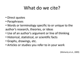 Why do we cite?Citations demonstrate how you developed your argument and ideas from the ideas of othersCitations give credit where credit is dueCitations give the reader of your work a path to the sources you used, so they can investigate those sources if interested(Mohanty et al., 2009)