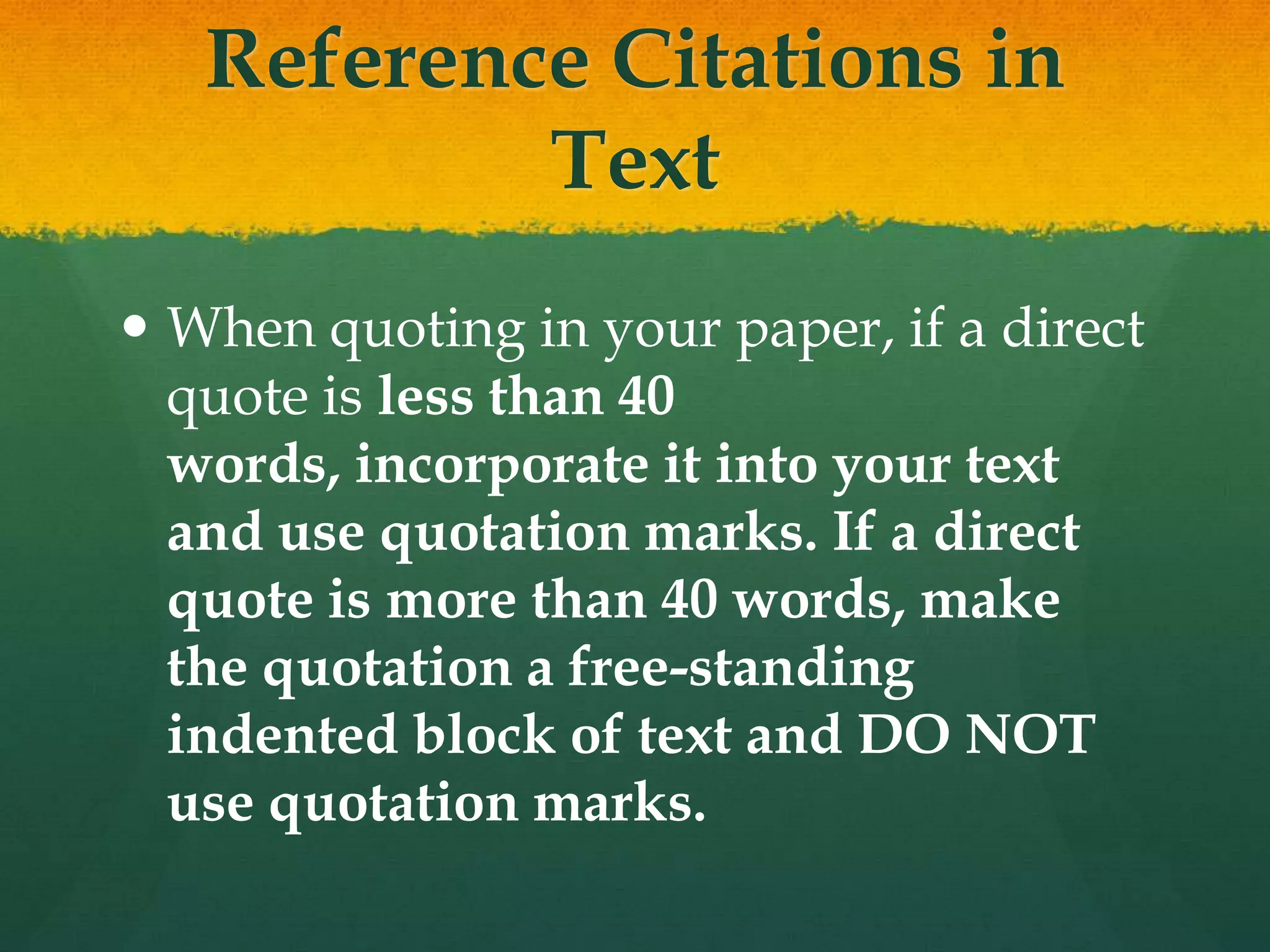 Reference Citations in
           Text
 When quoting in your paper, if a direct
  quote is less than 40
  words, incorporate it into your text
  and use quotation marks. If a direct
  quote is more than 40 words, make
  the quotation a free-standing
  indented block of text and DO NOT
  use quotation marks.
 