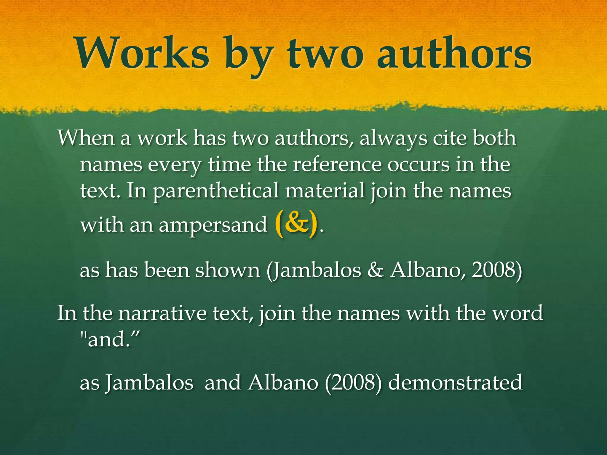 Works by two authors
When a work has two authors, always cite both
 names every time the reference occurs in the
 text. In parenthetical material join the names
  with an ampersand (&).

  as has been shown (Jambalos & Albano, 2008)
In the narrative text, join the names with the word
  "and.”
  as Jambalos and Albano (2008) demonstrated
 