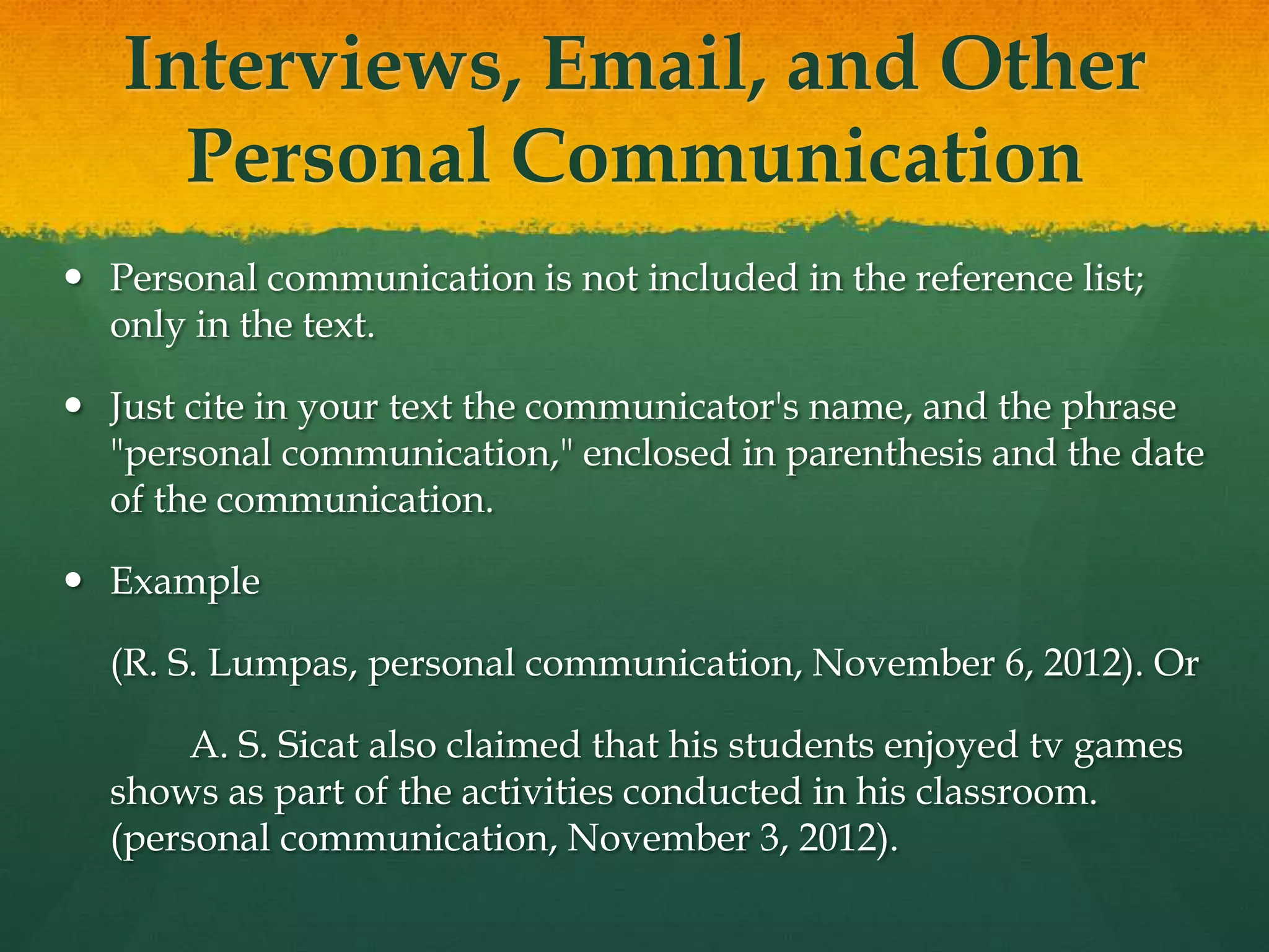 Interviews, Email, and Other
     Personal Communication
 Personal communication is not included in the reference list;
  only in the text.

 Just cite in your text the communicator's name, and the phrase
  "personal communication," enclosed in parenthesis and the date
  of the communication.

 Example

  (R. S. Lumpas, personal communication, November 6, 2012). Or

       A. S. Sicat also claimed that his students enjoyed tv games
  shows as part of the activities conducted in his classroom.
  (personal communication, November 3, 2012).
 