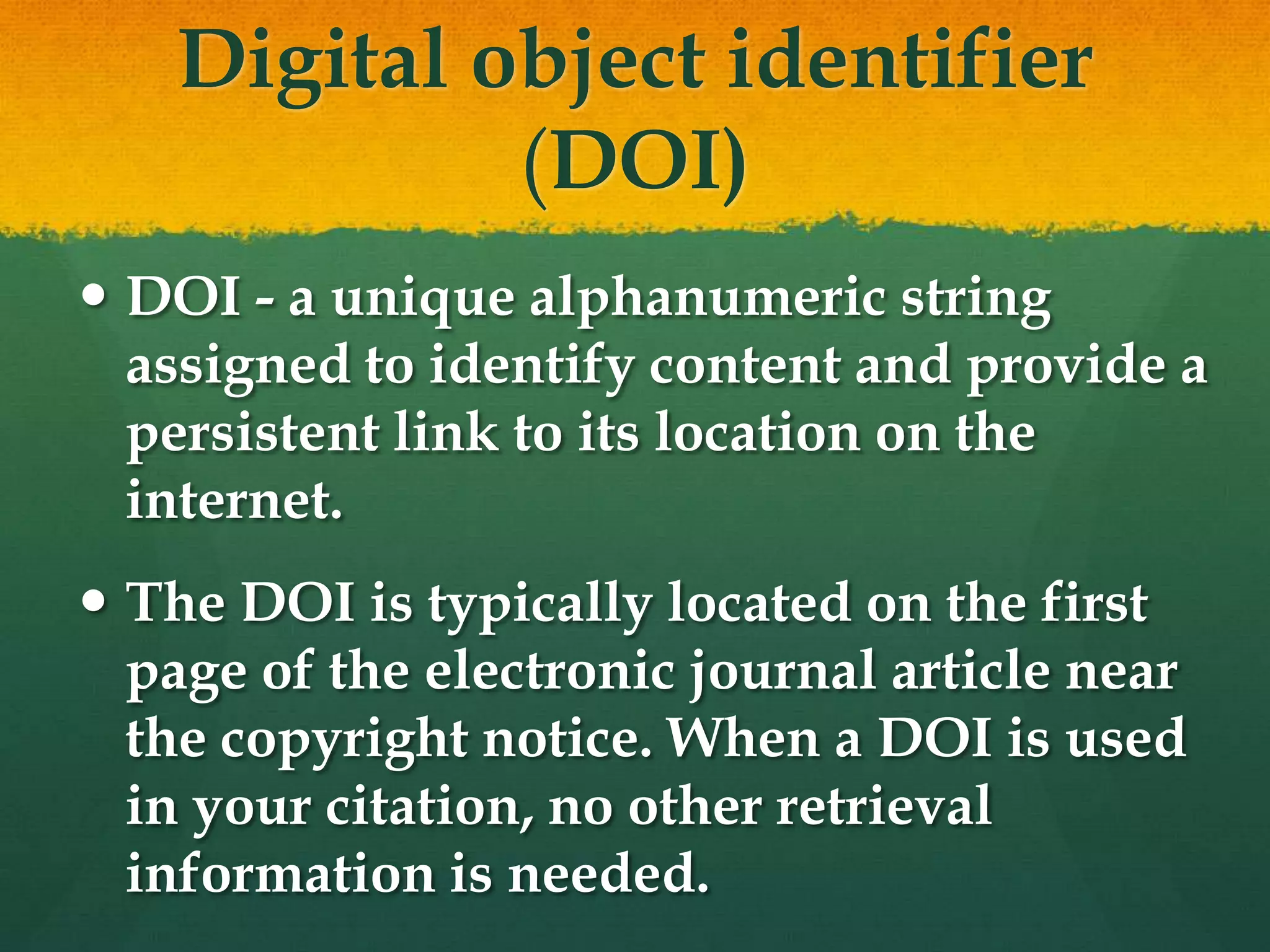 Digital object identifier
             (DOI)
 DOI - a unique alphanumeric string
  assigned to identify content and provide a
  persistent link to its location on the
  internet.
 The DOI is typically located on the first
  page of the electronic journal article near
  the copyright notice. When a DOI is used
  in your citation, no other retrieval
  information is needed.
 