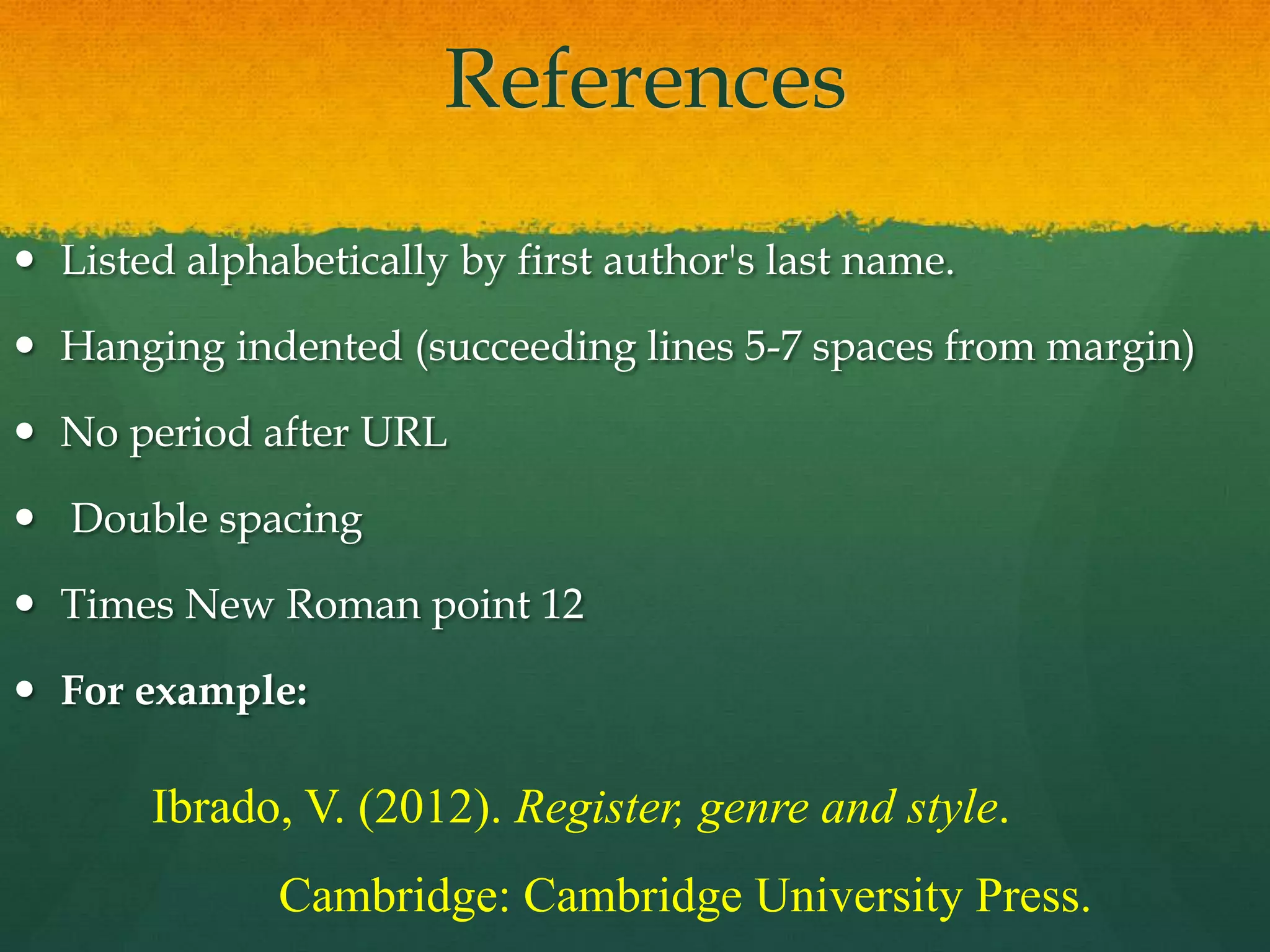 References
 Listed alphabetically by first author's last name.

 Hanging indented (succeeding lines 5-7 spaces from margin)

 No period after URL

 Double spacing

 Times New Roman point 12

 For example:

       Ibrado, V. (2012). Register, genre and style.
              Cambridge: Cambridge University Press.
 
