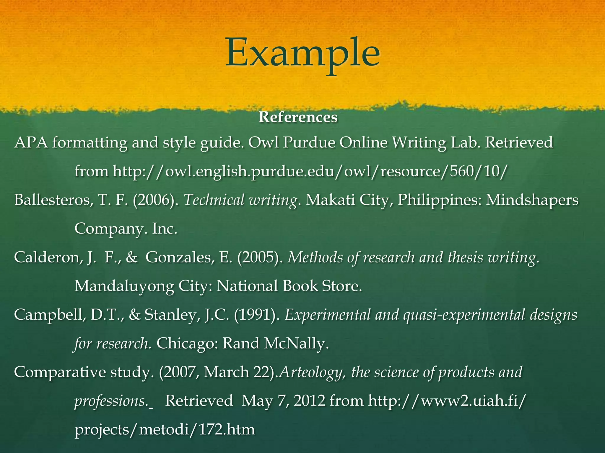 Example
                                    References
APA formatting and style guide. Owl Purdue Online Writing Lab. Retrieved
         from http://owl.english.purdue.edu/owl/resource/560/10/
Ballesteros, T. F. (2006). Technical writing. Makati City, Philippines: Mindshapers
         Company. Inc.
Calderon, J. F., & Gonzales, E. (2005). Methods of research and thesis writing.
         Mandaluyong City: National Book Store.
Campbell, D.T., & Stanley, J.C. (1991). Experimental and quasi-experimental designs
         for research. Chicago: Rand McNally.
Comparative study. (2007, March 22).Arteology, the science of products and
         professions.   Retrieved May 7, 2012 from http://www2.uiah.fi/
         projects/metodi/172.htm
 