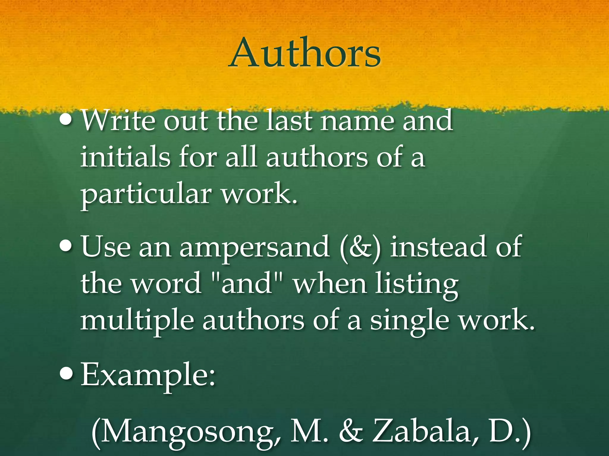 Authors
 Write out the last name and
  initials for all authors of a
  particular work.
 Use an ampersand (&) instead of
  the word "and" when listing
  multiple authors of a single work.
 Example:
  (Mangosong, M. & Zabala, D.)
 
