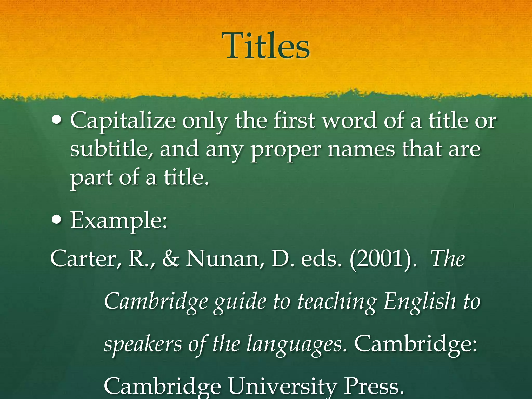 Titles
 Capitalize only the first word of a title or
  subtitle, and any proper names that are
  part of a title.
 Example:
Carter, R., & Nunan, D. eds. (2001). The
     Cambridge guide to teaching English to
     speakers of the languages. Cambridge:
     Cambridge University Press.
 