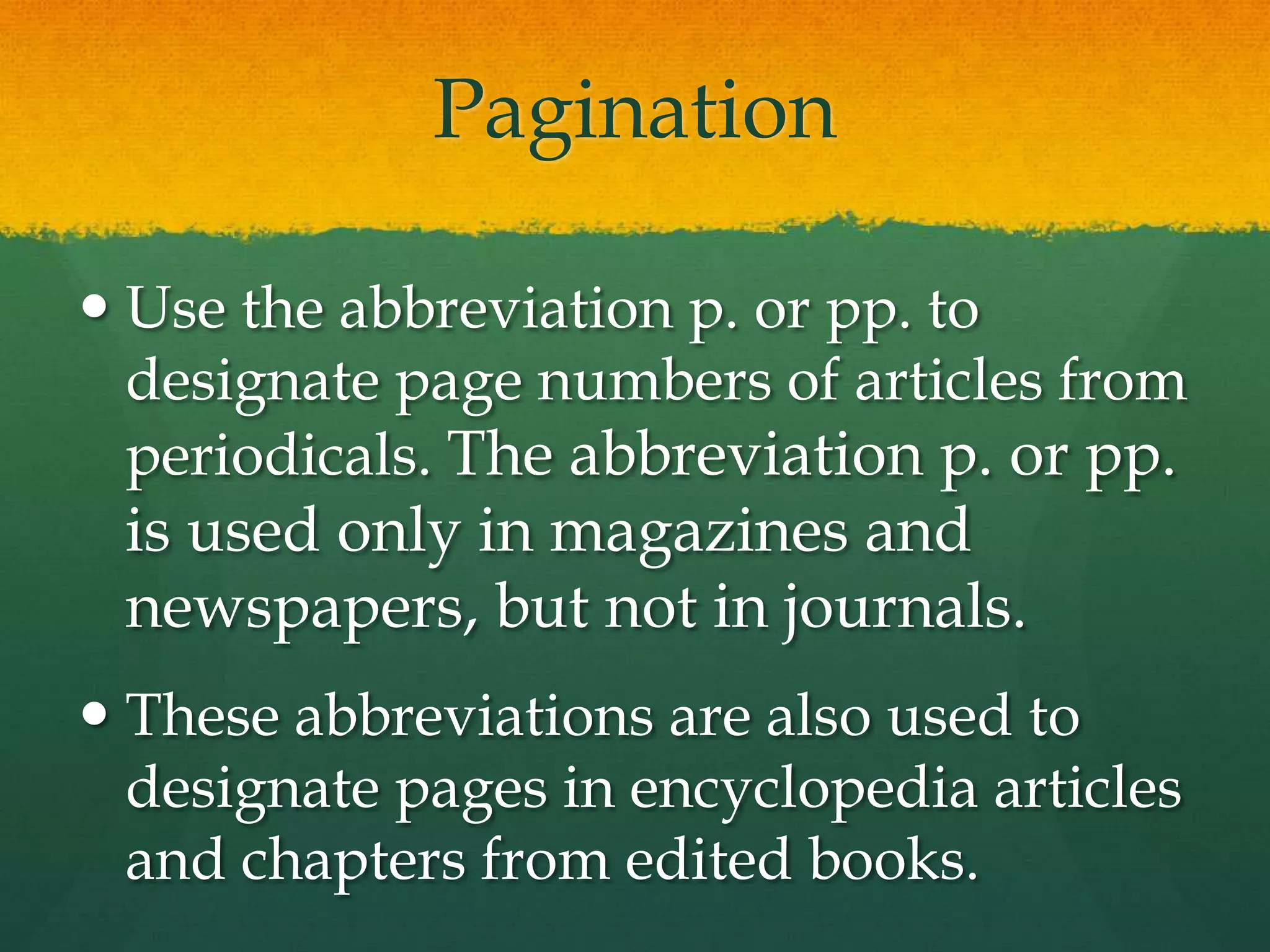 Pagination

 Use the abbreviation p. or pp. to
  designate page numbers of articles from
  periodicals. The abbreviation p. or pp.
 is used only in magazines and
 newspapers, but not in journals.
 These abbreviations are also used to
  designate pages in encyclopedia articles
  and chapters from edited books.
 