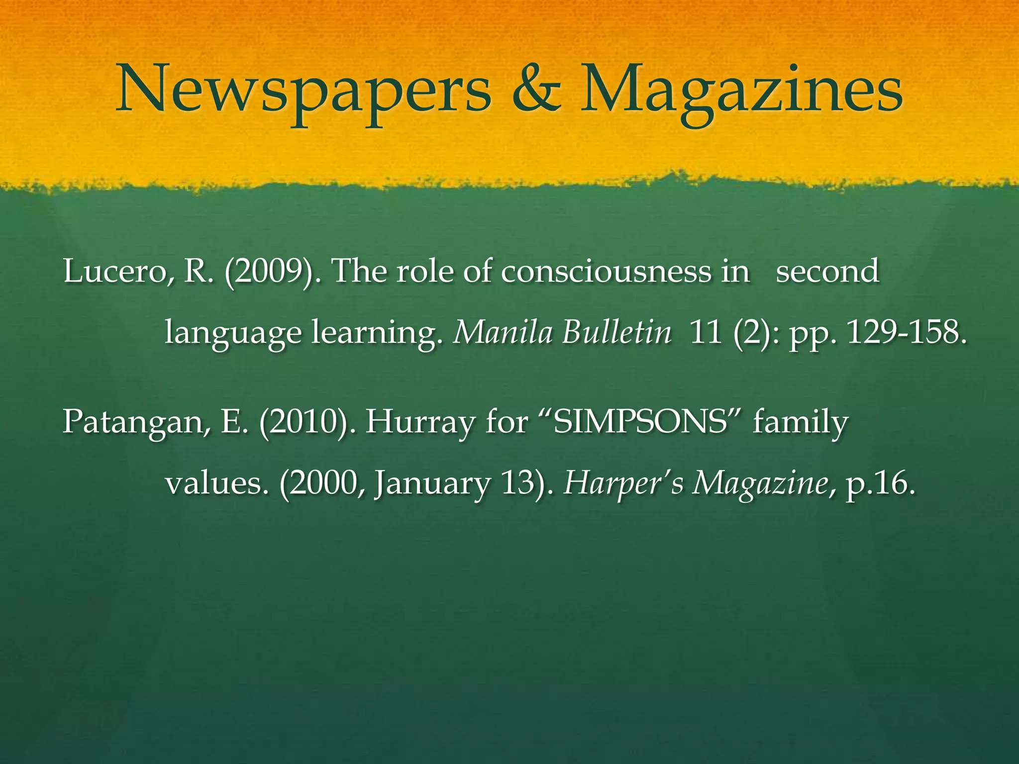 Newspapers & Magazines

Lucero, R. (2009). The role of consciousness in second
      language learning. Manila Bulletin 11 (2): pp. 129-158.

Patangan, E. (2010). Hurray for “SIMPSONS” family
      values. (2000, January 13). Harper’s Magazine, p.16.
 
