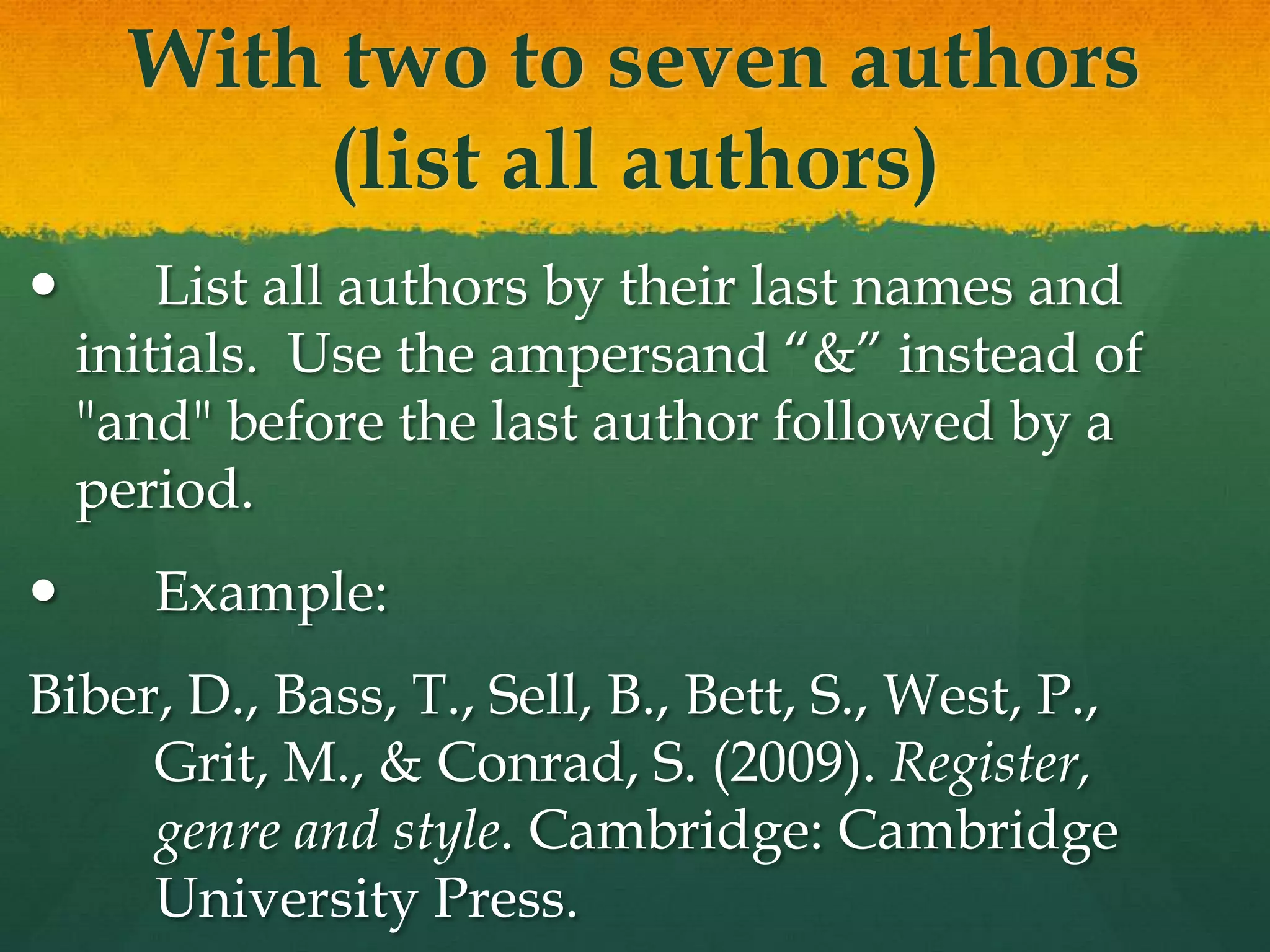With two to seven authors
          (list all authors)
       List all authors by their last names and
    initials. Use the ampersand “&” instead of
    "and" before the last author followed by a
    period.
      Example:
Biber, D., Bass, T., Sell, B., Bett, S., West, P.,
     Grit, M., & Conrad, S. (2009). Register,
     genre and style. Cambridge: Cambridge
     University Press.
 
