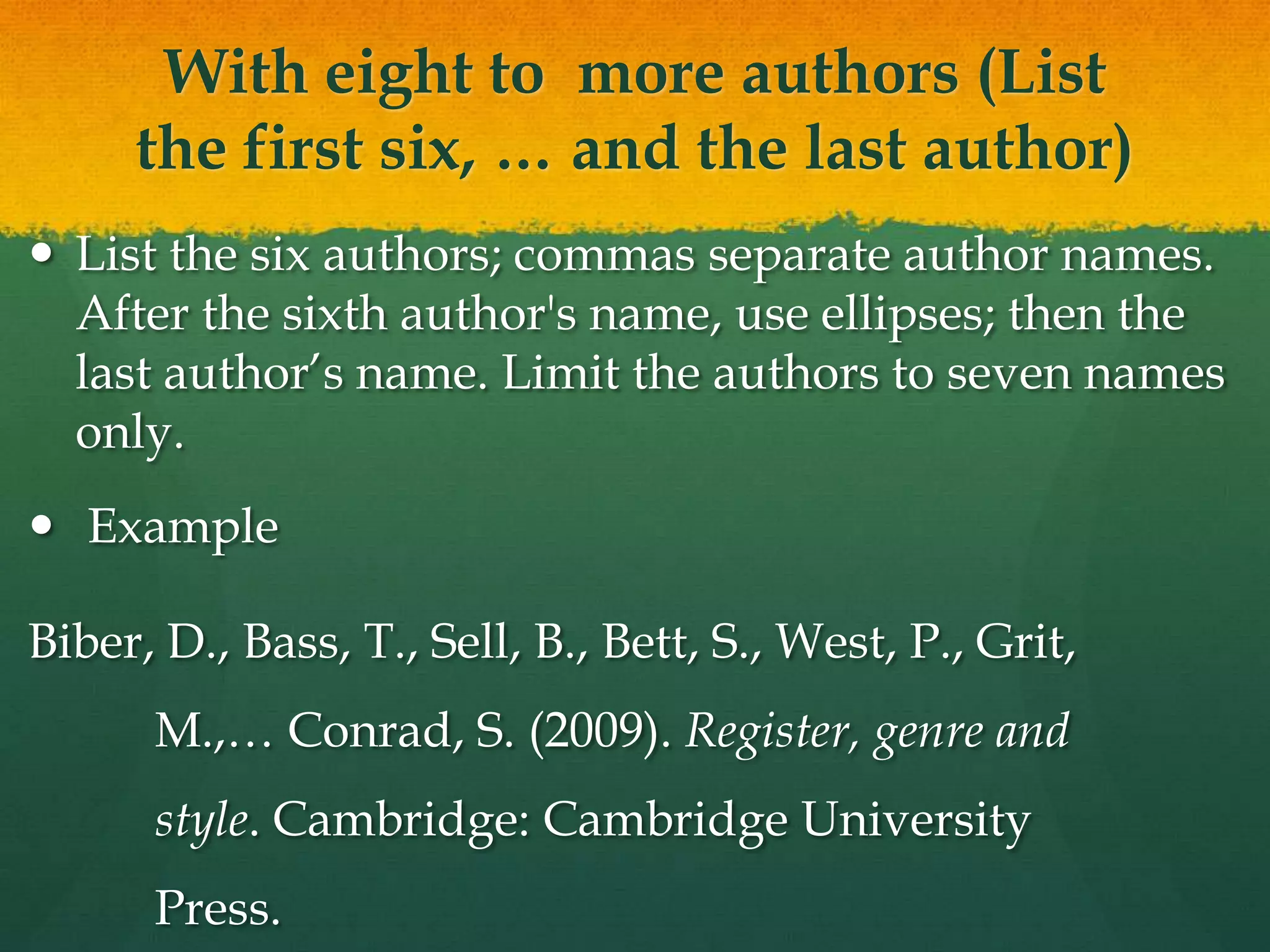 With eight to more authors (List
     the first six, … and the last author)
 List the six authors; commas separate author names.
  After the sixth author's name, use ellipses; then the
  last author’s name. Limit the authors to seven names
  only.
 Example

Biber, D., Bass, T., Sell, B., Bett, S., West, P., Grit,
      M.,… Conrad, S. (2009). Register, genre and
      style. Cambridge: Cambridge University
      Press.
 