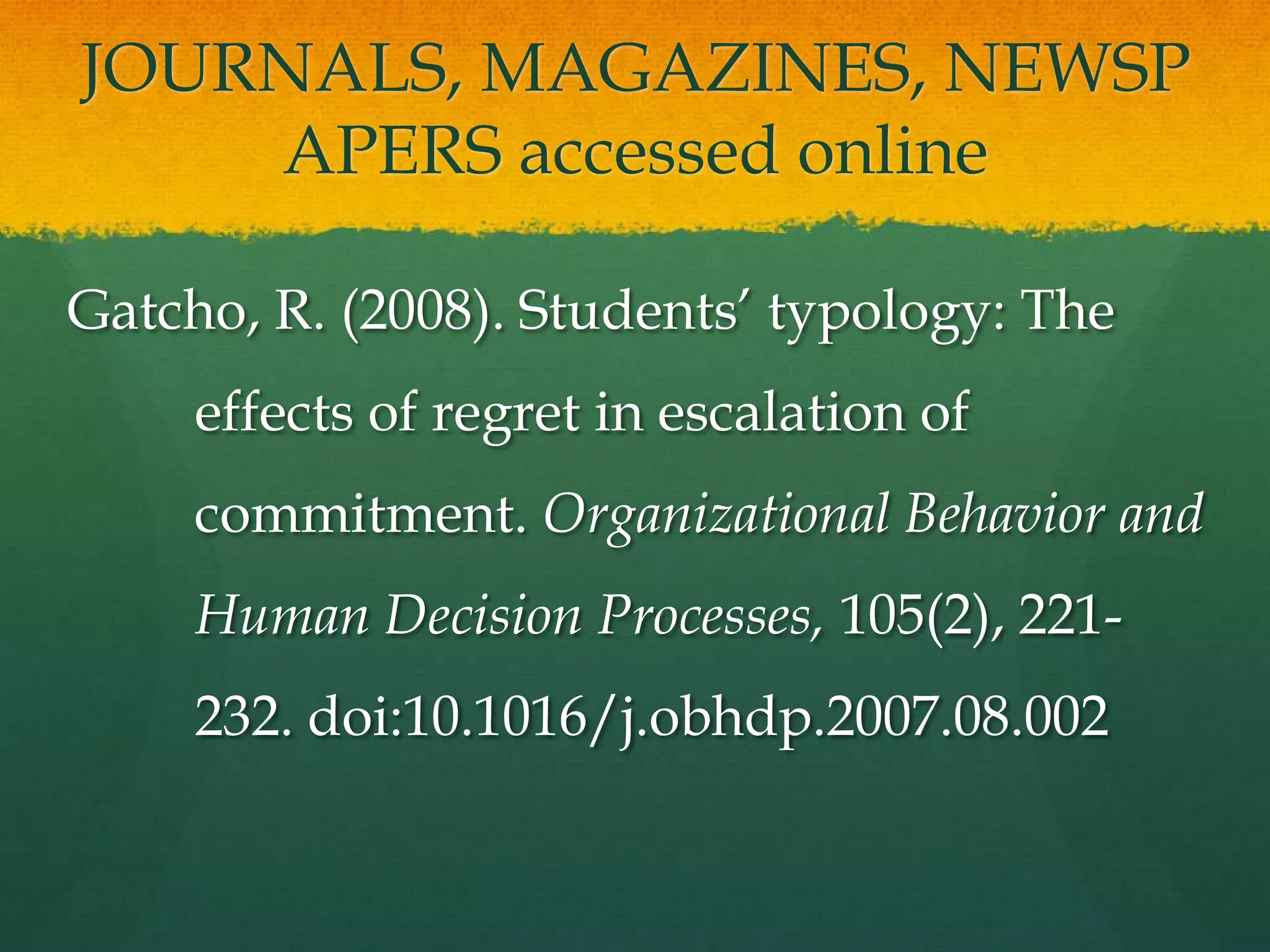 JOURNALS, MAGAZINES, NEWSP
    APERS accessed online

Gatcho, R. (2008). Students’ typology: The
     effects of regret in escalation of
     commitment. Organizational Behavior and
     Human Decision Processes, 105(2), 221-
     232. doi:10.1016/j.obhdp.2007.08.002
 
