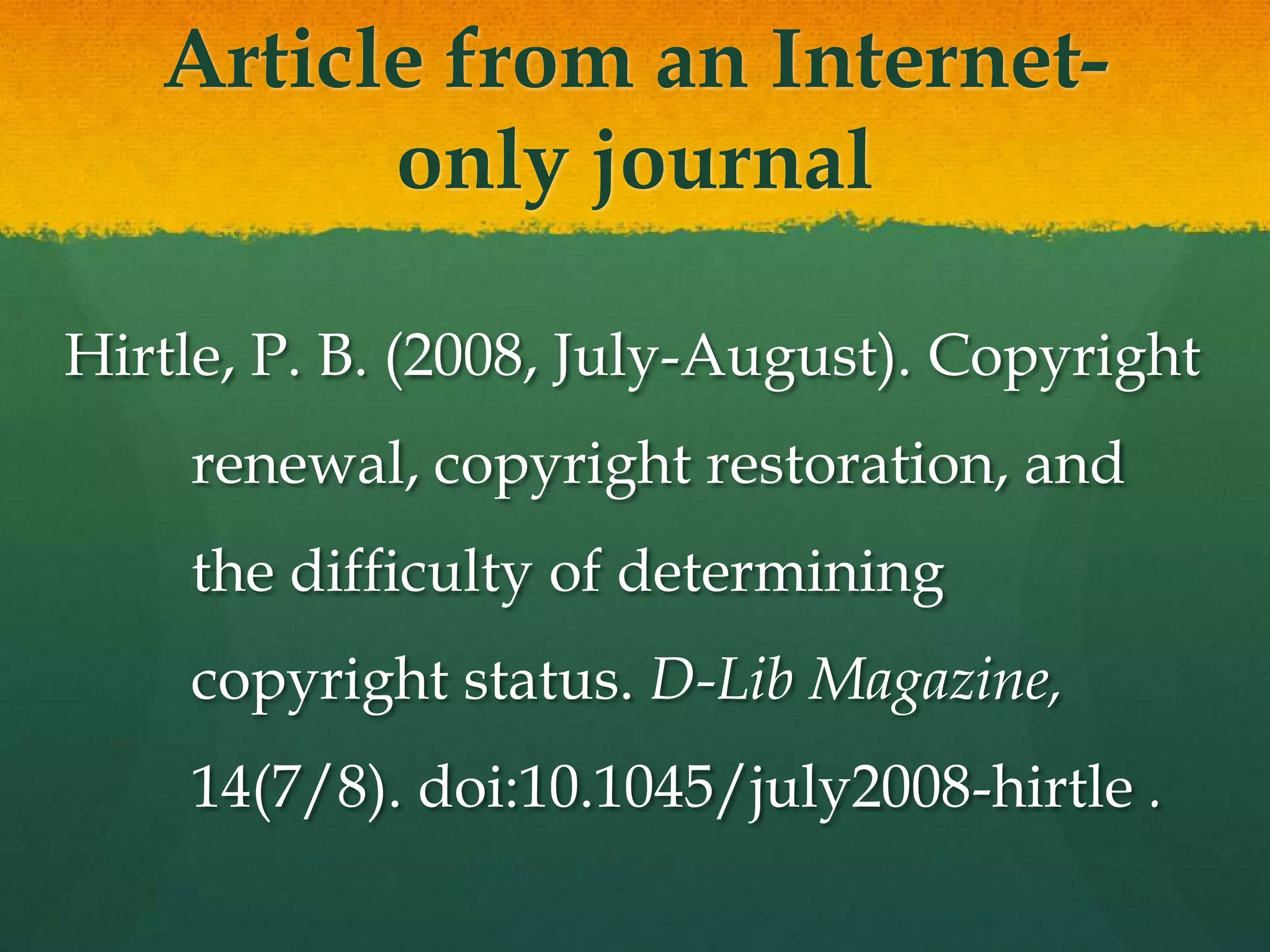 Article from an
      Internet-only journal

Hirtle, P. B. (2008, July-August). Copyright
    renewal, copyright restoration, and
    the difficulty of determining
    copyright status. D-Lib Magazine,
    14(7/8). doi:10.1045/july2008-hirtle .
 