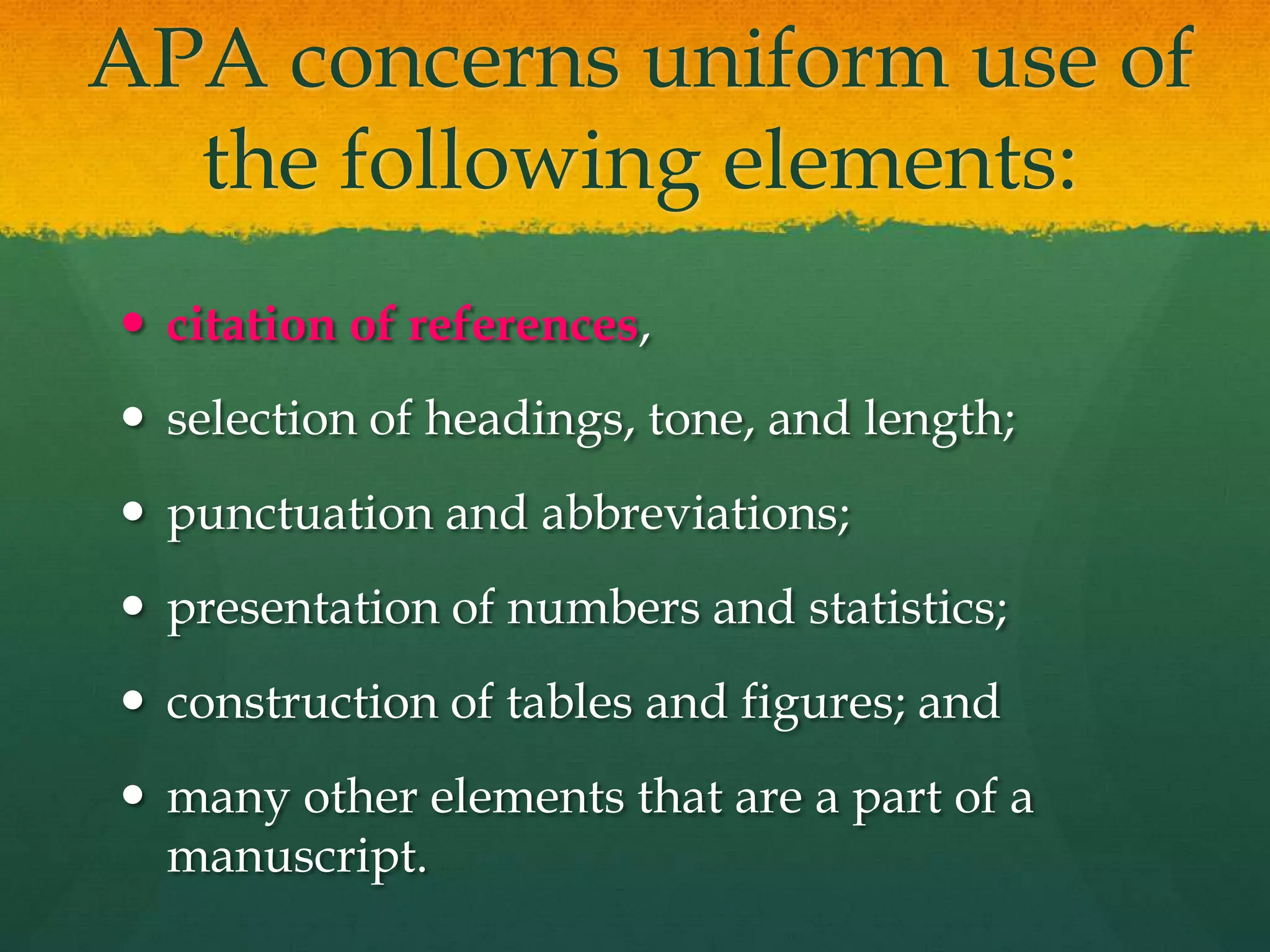 APA concerns uniform use of
  the following elements:
 citation of references,
 selection of headings, tone, and length;
 punctuation and abbreviations;
 presentation of numbers and statistics;
 construction of tables and figures; and
 many other elements that are a part of a
  manuscript.
 