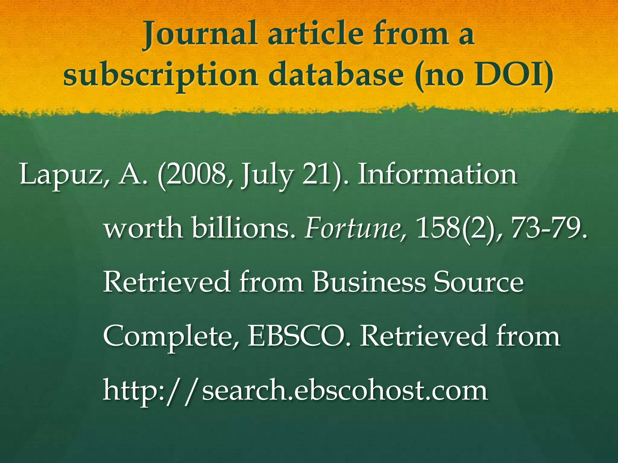 Journal article from a
   subscription database (no DOI)

Lapuz, A. (2008, July 21). Information
      worth billions. Fortune, 158(2), 73-79.
      Retrieved from Business Source
      Complete, EBSCO. Retrieved from
      http://search.ebscohost.com
 