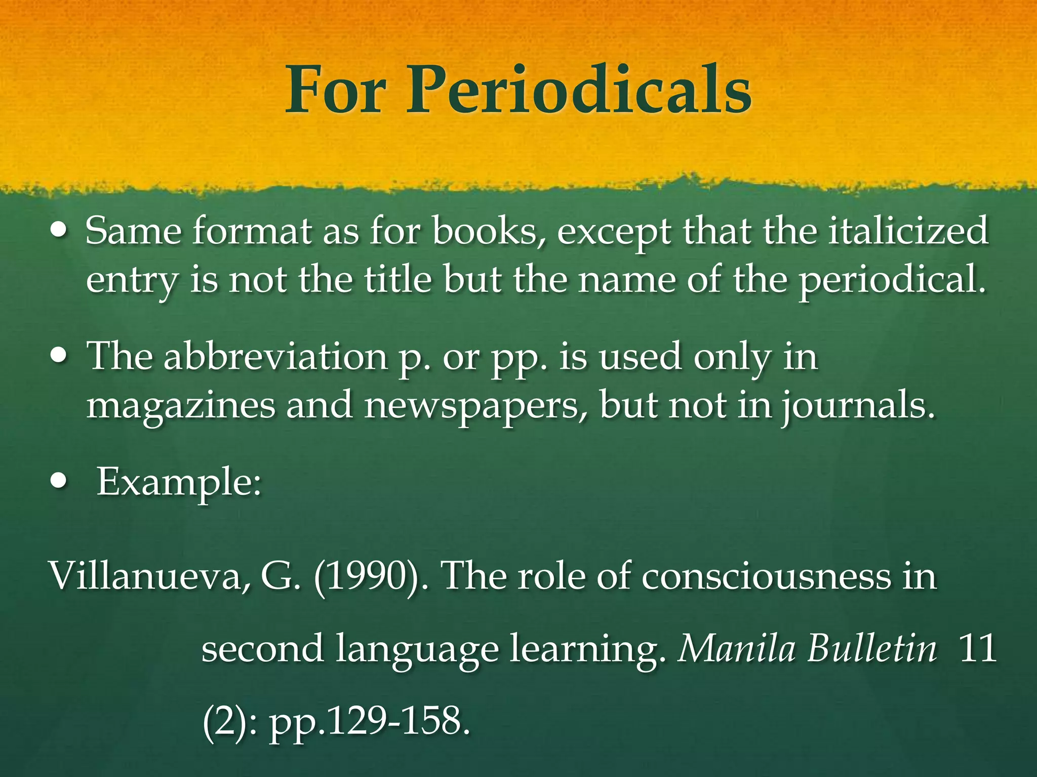 For Periodicals
 Same format as for books, except that the italicized
  entry is not the title but the name of the periodical.
 The abbreviation p. or pp. is used only in
  magazines and newspapers, but not in journals.
 Example:

Villanueva, G. (1990). The role of consciousness in
         second language learning. Manila Bulletin 11
         (2): pp.129-158.
 