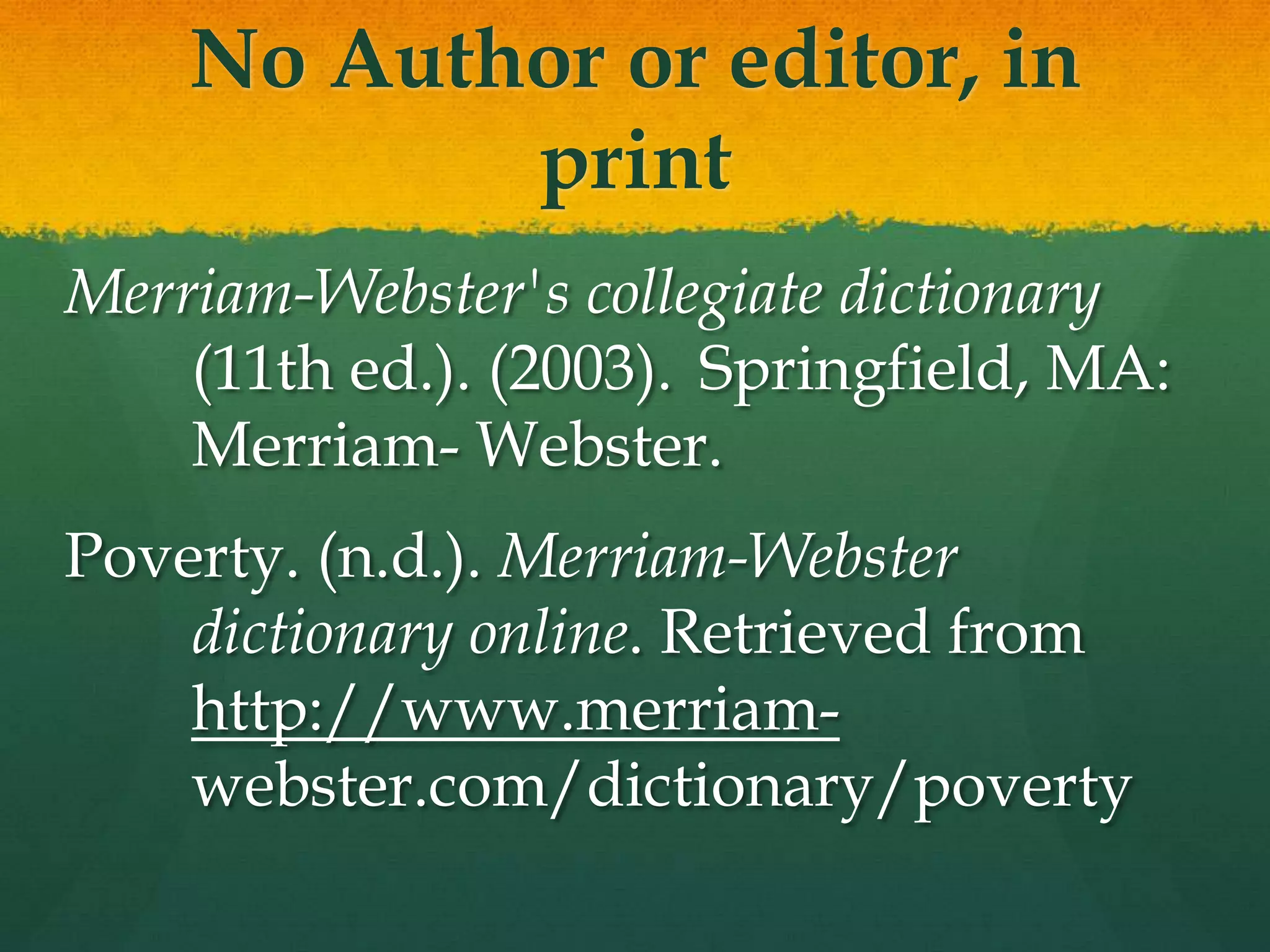 No Author or editor, in
           print
Merriam-Webster's collegiate dictionary
    (11th ed.). (2003). Springfield, MA:
    Merriam- Webster.
Poverty. (n.d.). Merriam-Webster
    dictionary online. Retrieved from
    http://www.merriam-
    webster.com/dictionary/poverty
 
