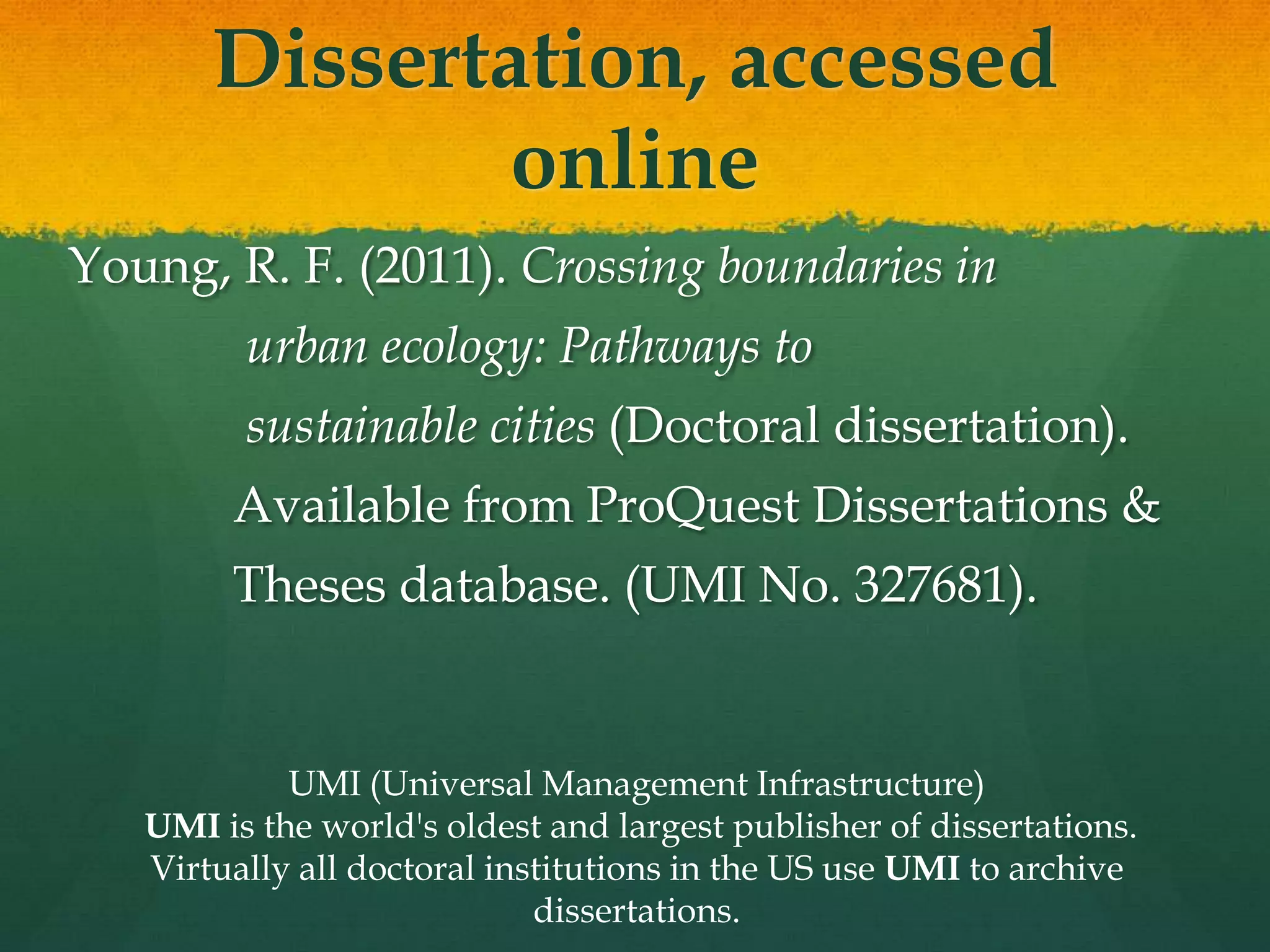 Dissertation, accessed
               online
Young, R. F. (2011). Crossing boundaries in
         urban ecology: Pathways to
         sustainable cities (Doctoral dissertation).
        Available from ProQuest Dissertations &
        Theses database. (UMI No. 327681).


            UMI (Universal Management Infrastructure)
   UMI is the world's oldest and largest publisher of dissertations.
   Virtually all doctoral institutions in the US use UMI to archive
                             dissertations.
 