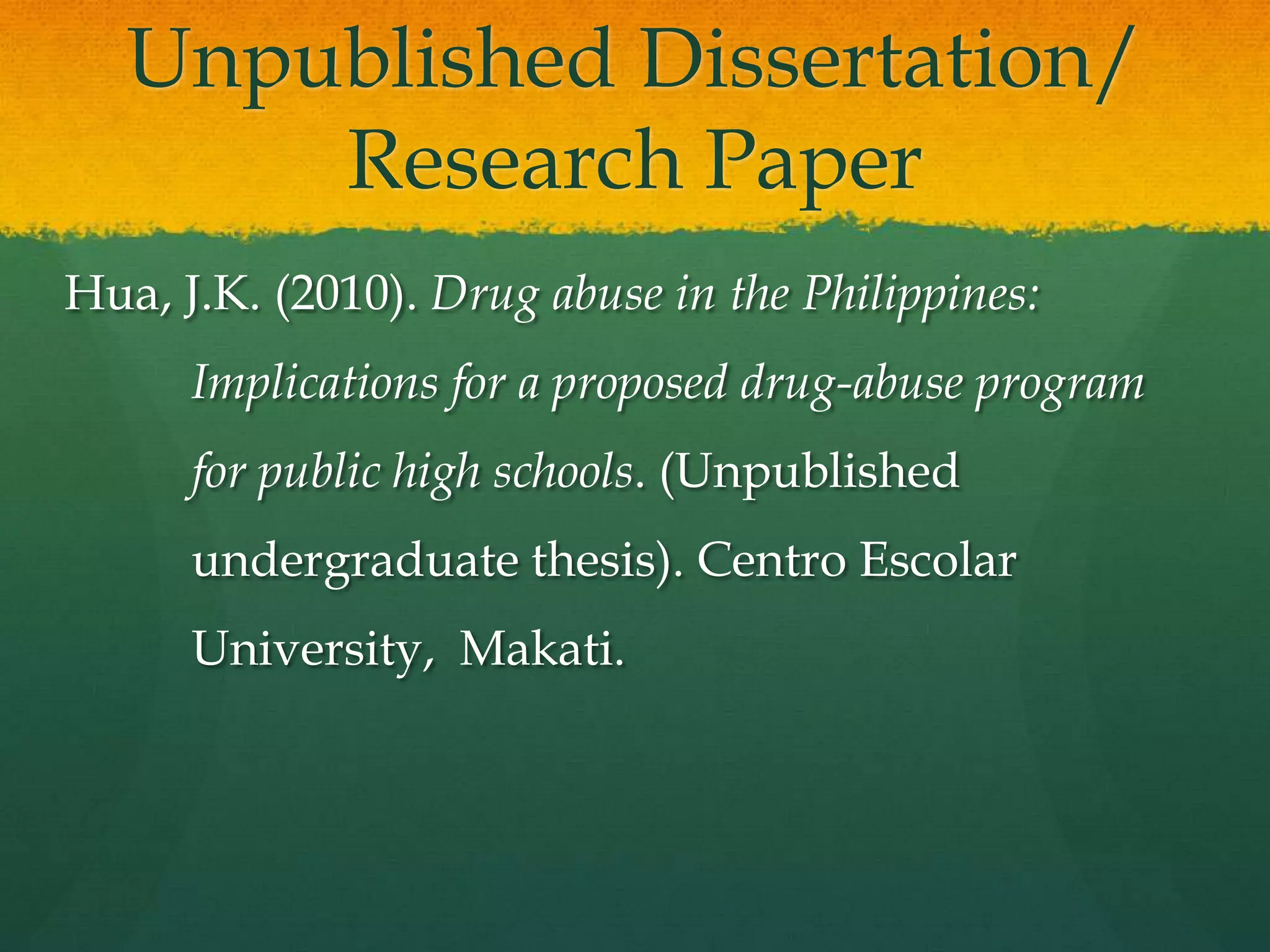 Unpublished Dissertation/
       Research Paper
Hua, J.K. (2010). Drug abuse in the Philippines:
      Implications for a proposed drug-abuse program
      for public high schools. (Unpublished
      undergraduate thesis). Centro Escolar
      University, Makati.
 