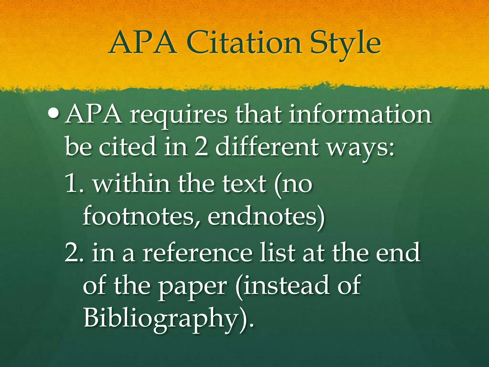 APA Citation Style

 APA requires that information
  be cited in 2 different ways:
  1. within the text (no footnotes,
    endnotes)
  2. in a reference list at the end
    of the paper (instead of
    Bibliography).
 