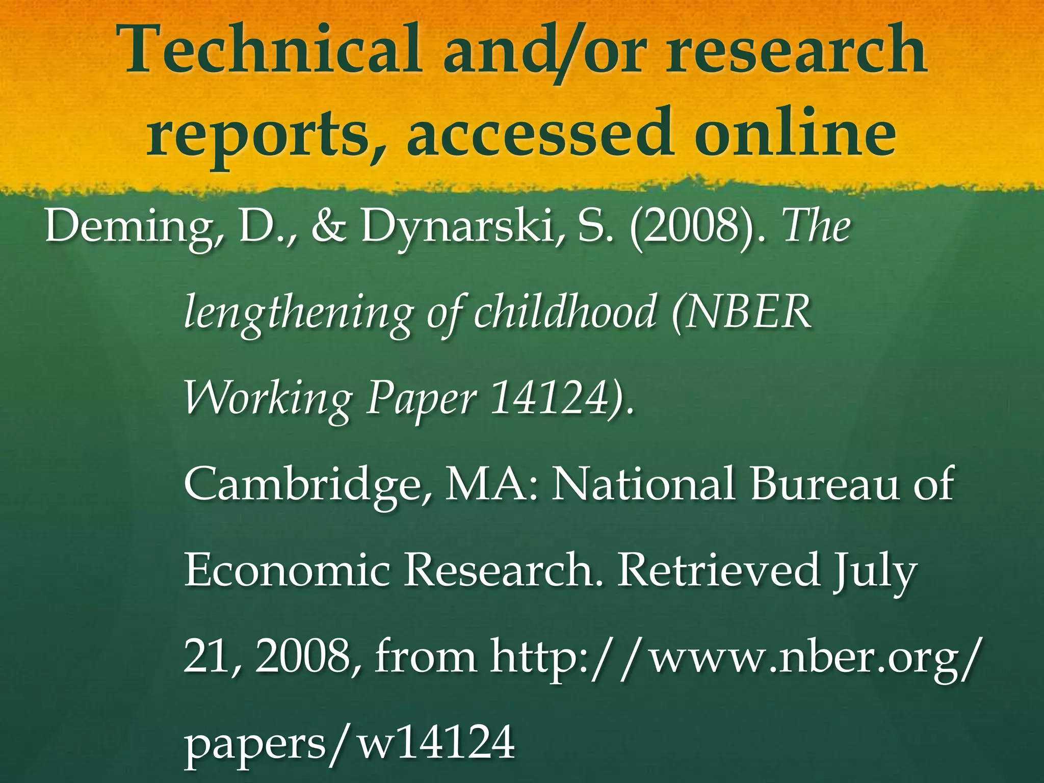 Technical and/or research
    reports, accessed online
Deming, D., & Dynarski, S. (2008). The
      lengthening of childhood (NBER
      Working Paper 14124).
      Cambridge, MA: National Bureau of
      Economic Research. Retrieved July
      21, 2008, from http://www.nber.org/
      papers/w14124
 