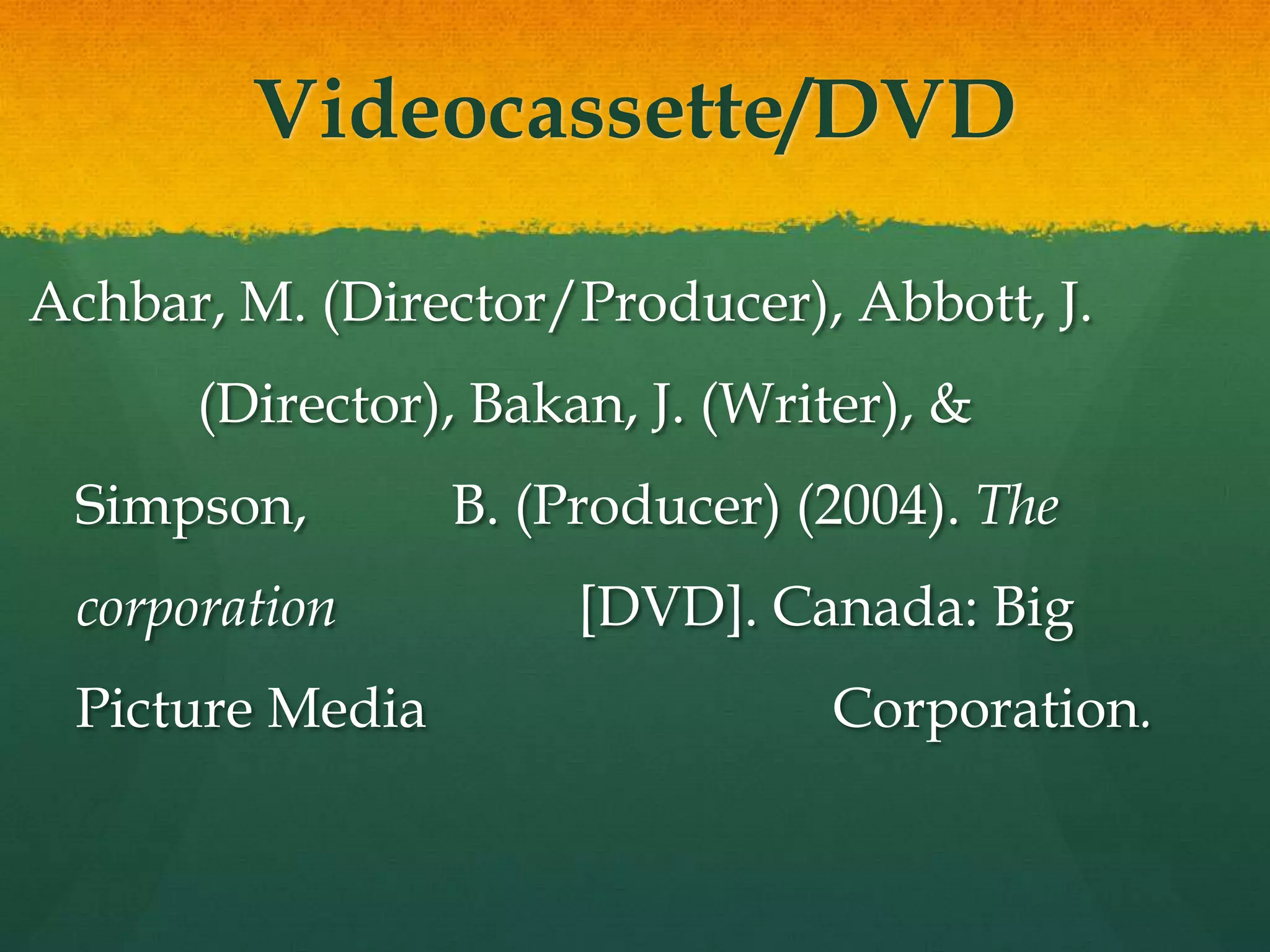 Videocassette/DVD

Achbar, M. (Director/Producer), Abbott, J.
      (Director), Bakan, J. (Writer), &
 Simpson,        B. (Producer) (2004). The
 corporation          [DVD]. Canada: Big
 Picture Media                   Corporation.
 