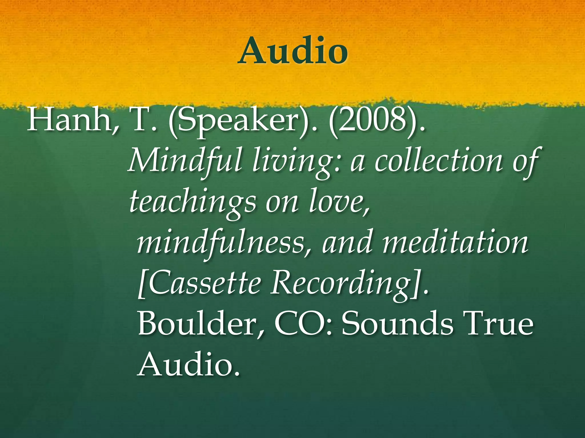 Audio
Hanh, T. (Speaker). (2008).
      Mindful living: a collection of
      teachings on love,
       mindfulness, and meditation
       [Cassette Recording].
       Boulder, CO: Sounds True
       Audio.
 