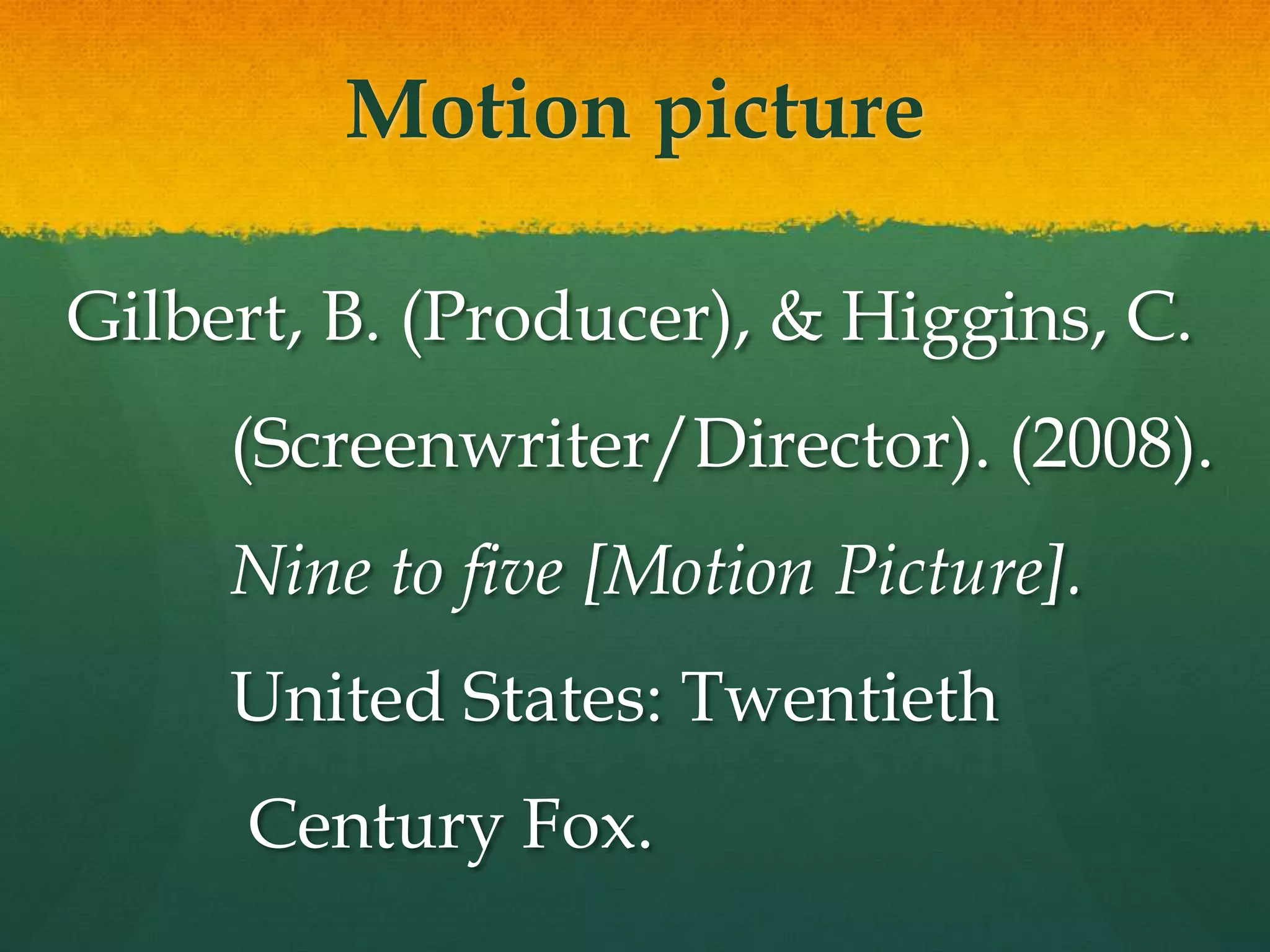 Motion picture

Gilbert, B. (Producer), & Higgins, C.
     (Screenwriter/Director). (2008).
     Nine to five [Motion Picture].
     United States: Twentieth
     Century Fox.
 