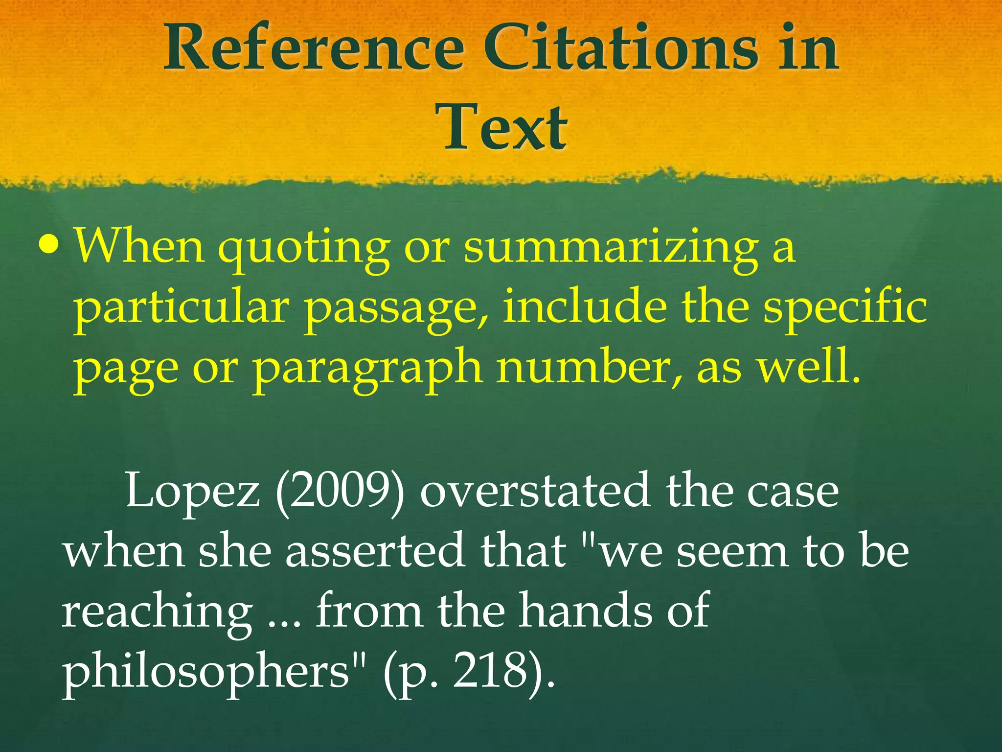 Reference Citations in
             Text
 When quoting or summarizing a
  particular passage, include the specific
  page or paragraph number, as well.

    Lopez (2009) overstated the case
 when she asserted that "we seem to be
 reaching ... from the hands of
 philosophers" (p. 218).
 