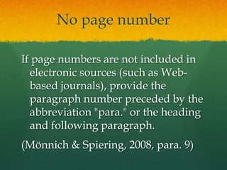 No page number

If page numbers are not included in
  electronic sources (such as Web-
  based journals), provide the
  paragraph number preceded by the
  abbreviation "para." or the heading
  and following paragraph.
(Mönnich & Spiering, 2008, para. 9)
 