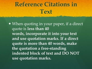 Reference Citations in
           Text
 When quoting in your paper, if a direct
  quote is less than 40
  words, incorporate it into your text
  and use quotation marks. If a direct
  quote is more than 40 words, make
  the quotation a free-standing
  indented block of text and DO NOT
  use quotation marks.
 