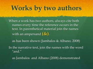 Works by two authors
When a work has two authors, always cite both
 names every time the reference occurs in the
 text. In parenthetical material join the names
  with an ampersand (&).

  as has been shown (Jambalos & Albano, 2008)
In the narrative text, join the names with the word
  "and.”
  as Jambalos and Albano (2008) demonstrated
 