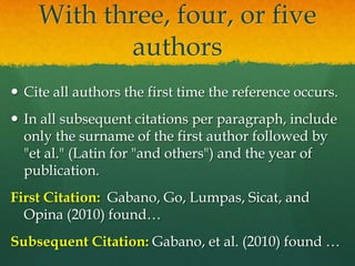 With three, four, or five
           authors
 Cite all authors the first time the reference occurs.
 In all subsequent citations per paragraph, include
  only the surname of the first author followed by
  "et al." (Latin for "and others") and the year of
  publication.
First Citation: Gabano, Go, Lumpas, Sicat, and
  Opina (2010) found…
Subsequent Citation: Gabano et al. (2010) found …
 