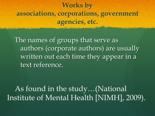 Works by associations, corporations,
       government agencies, etc.


  The names of groups that serve as
   authors (corporate authors) are usually
   written out each time they appear in a
   text reference.


  As found in the study…(National
Institute of Mental Health [NIMH], 2009).
 