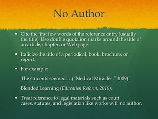 No Author
 Cite the first few words of the reference entry (usually
  the title). Use double quotation marks around the title of
  an article, chapter, or Web page.
 Italicize the title of a periodical, book, brochure, or
  report.
 For example:
   The students seemed …(“Medical Miracles,” 2009).
  Blended Learning (Education Reform, 2010).
 Treat reference to legal materials such as court cases,
  statutes, and legislation like works with no author.
 