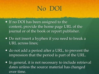 No DOI
 If no DOI has been assigned to the
  content, provide the home page URL of the
  journal or of the book or report publisher.
 Do not insert a hyphen if you need to break a
  URL across lines;
 do not add a period after a URL, to prevent the
  impression that the period is part of the URL.
 In general, it is not necessary to include retrieval
  dates unless the source material has changed
  over time.
 