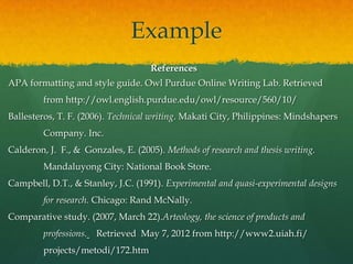 Example
                                    References
APA formatting and style guide. Owl Purdue Online Writing Lab. Retrieved
         from http://owl.english.purdue.edu/owl/resource/560/10/
Ballesteros, T. F. (2006). Technical writing. Makati City, Philippines: Mindshapers
         Company. Inc.
Calderon, J. F., & Gonzales, E. (2005). Methods of research and thesis writing.
         Mandaluyong City: National Book Store.
Campbell, D.T., & Stanley, J.C. (1991). Experimental and quasi-experimental designs
         for research. Chicago: Rand McNally.
Comparative study. (2007, March 22).Arteology, the science of products and
         professions.   Retrieved May 7, 2012 from http://www2.uiah.fi/
         projects/metodi/172.htm
 
