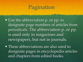 Pagination

 Use the abbreviation p. or pp. to
  designate page numbers of articles from
  periodicals. The abbreviation p. or pp.
 is used only in magazines and
 newspapers, but not in journals.
 These abbreviations are also used to
  designate pages in encyclopedia articles
  and chapters from edited books.
 