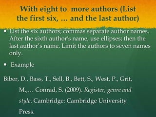 With eight to more authors (List
     the first six, … and the last author)
 List the six authors; commas separate author names.
  After the sixth author's name, use ellipses; then the
  last author’s name. Limit the authors to seven names
  only.
 Example

Biber, D., Bass, T., Sell, B., Bett, S., West, P., Grit,
      M.,… Conrad, S. (2009). Register, genre and
      style. Cambridge: Cambridge University
      Press.
 