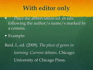 With editor only
       Place the abbreviation ed. or eds.
    following the author/s name/s marked by
    a comma.
 Example:

Reid, I., ed. (2009). The place of genre in
      learning: Current debates. Chicago:
      University of Chicago Press.
 
