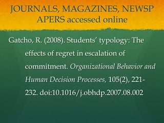 JOURNALS, MAGAZINES, NEWSP
    APERS accessed online

Gatcho, R. (2008). Students’ typology: The
     effects of regret in escalation of
     commitment. Organizational Behavior and
     Human Decision Processes, 105(2), 221-
     232. doi:10.1016/j.obhdp.2007.08.002
 