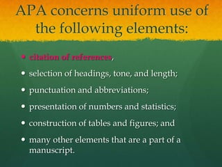 APA concerns uniform use of
  the following elements:
 citation of references,
 selection of headings, tone, and length;
 punctuation and abbreviations;
 presentation of numbers and statistics;
 construction of tables and figures; and
 many other elements that are a part of a
  manuscript.
 