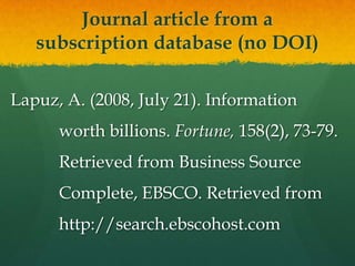 Journal article from a
   subscription database (no DOI)

Lapuz, A. (2008, July 21). Information
      worth billions. Fortune, 158(2), 73-79.
      Retrieved from Business Source
      Complete, EBSCO. Retrieved from
      http://search.ebscohost.com
 