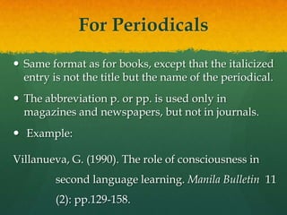 For Periodicals
 Same format as for books, except that the italicized
  entry is not the title but the name of the periodical.
 The abbreviation p. or pp. is used only in
  magazines and newspapers, but not in journals.
 Example:

Villanueva, G. (1990). The role of consciousness in
         second language learning. Manila Bulletin 11
         (2): pp.129-158.
 