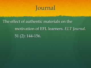 Journal

The effect of authentic materials on the
      motivation of EFL learners. ELT Journal.
      51 (2): 144-156.
 