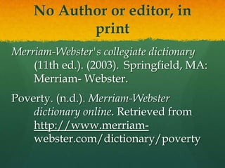 No Author or editor, in
           print
Merriam-Webster's collegiate dictionary
    (11th ed.). (2003). Springfield, MA:
    Merriam- Webster.
Poverty. (n.d.). Merriam-Webster
    dictionary online. Retrieved from
    http://www.merriam-
    webster.com/dictionary/poverty
 