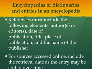 Encyclopedias or dictionaries
   and entries in an encyclopedia
 References must include the
  following elements: author(s) or
  editor(s), date of
  publication, title, place of
  publication, and the name of the
  publisher.
 For sources accessed online, include
  the retrieval date as the entry may be
 