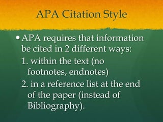 APA Citation Style

 APA requires that information
  be cited in 2 different ways:
  1. within the text (no footnotes,
    endnotes)
  2. in a reference list at the end
    of the paper (instead of
    Bibliography).
 